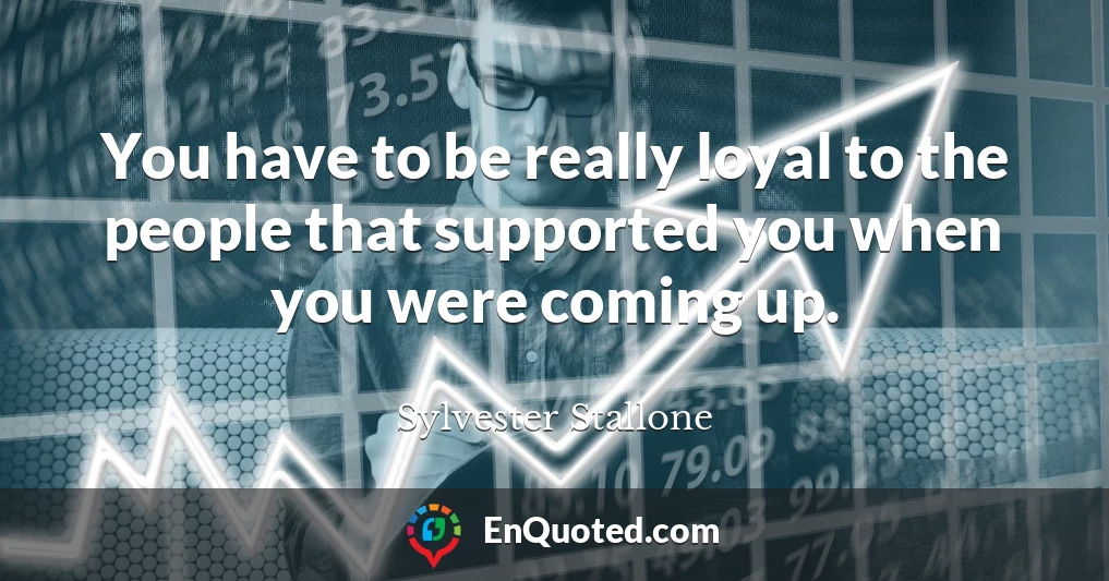 You have to be really loyal to the people that supported you when you were coming up.