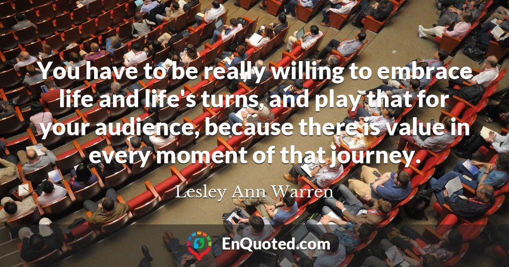 You have to be really willing to embrace life and life's turns, and play that for your audience, because there is value in every moment of that journey.