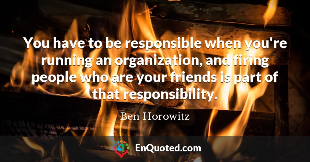 You have to be responsible when you're running an organization, and firing people who are your friends is part of that responsibility.
