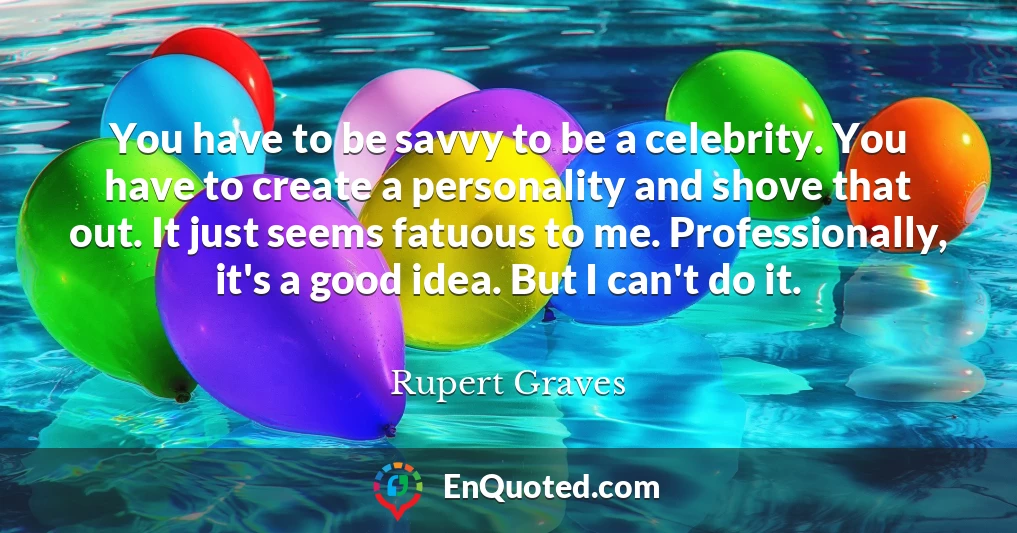 You have to be savvy to be a celebrity. You have to create a personality and shove that out. It just seems fatuous to me. Professionally, it's a good idea. But I can't do it.