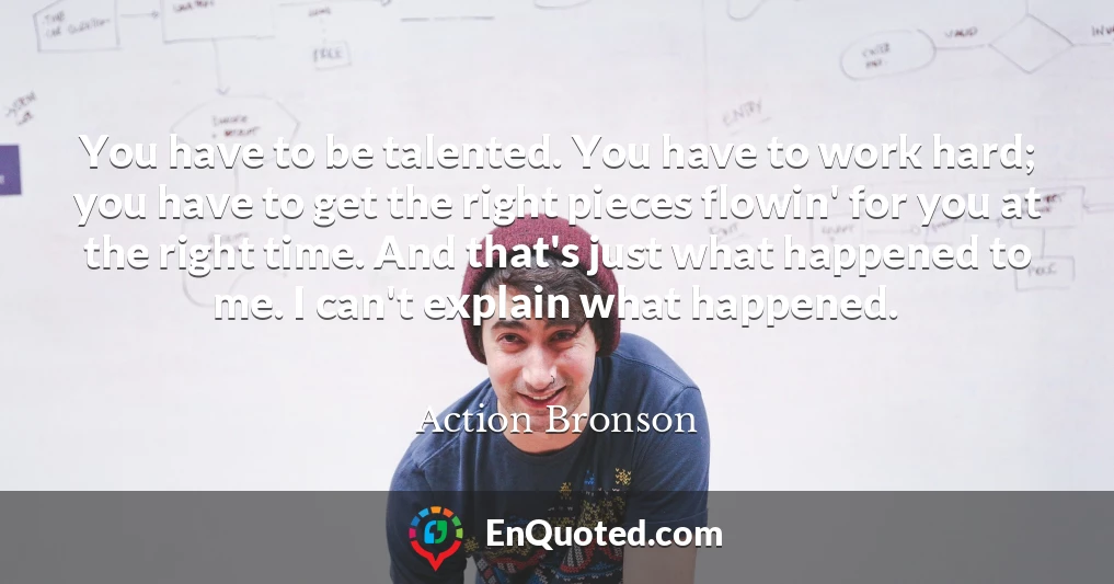 You have to be talented. You have to work hard; you have to get the right pieces flowin' for you at the right time. And that's just what happened to me. I can't explain what happened.