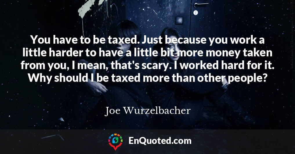 You have to be taxed. Just because you work a little harder to have a little bit more money taken from you, I mean, that's scary. I worked hard for it. Why should I be taxed more than other people?