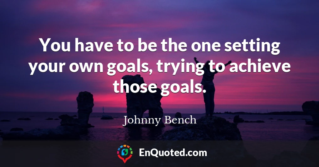 You have to be the one setting your own goals, trying to achieve those goals.