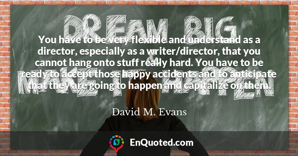 You have to be very flexible and understand as a director, especially as a writer/director, that you cannot hang onto stuff really hard. You have to be ready to accept those happy accidents and to anticipate that they are going to happen and capitalize on them.