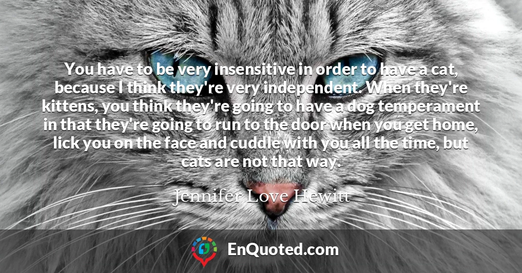 You have to be very insensitive in order to have a cat, because I think they're very independent. When they're kittens, you think they're going to have a dog temperament in that they're going to run to the door when you get home, lick you on the face and cuddle with you all the time, but cats are not that way.