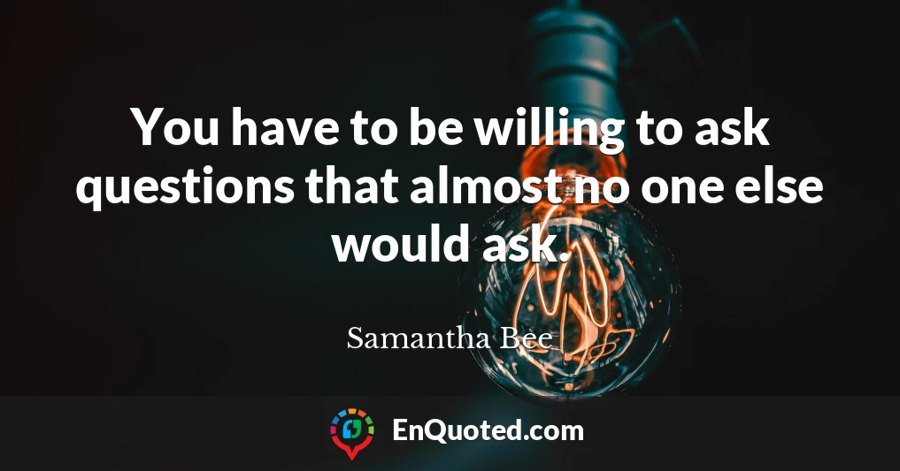 You have to be willing to ask questions that almost no one else would ask.