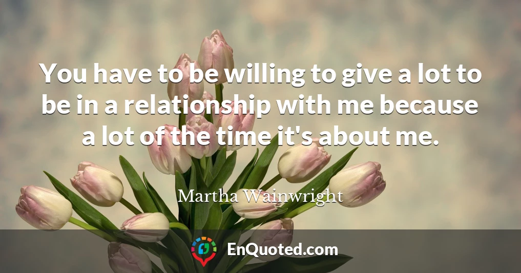 You have to be willing to give a lot to be in a relationship with me because a lot of the time it's about me.