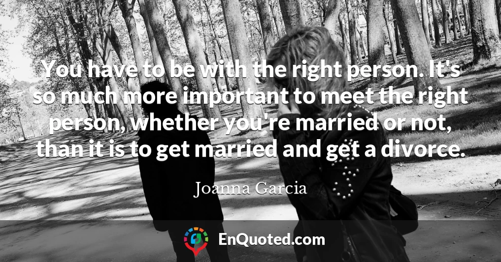 You have to be with the right person. It's so much more important to meet the right person, whether you're married or not, than it is to get married and get a divorce.