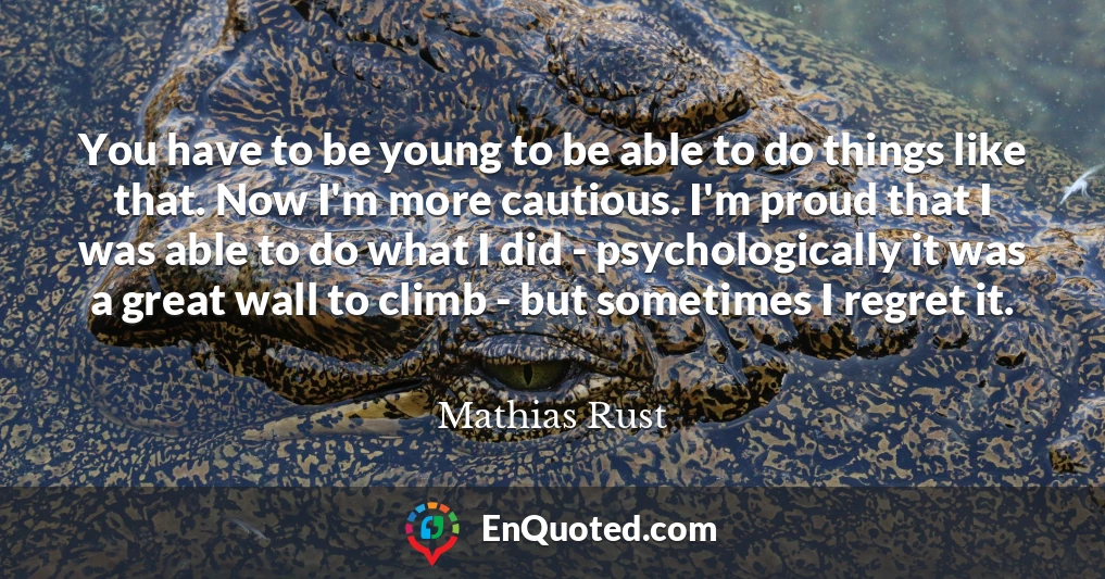 You have to be young to be able to do things like that. Now I'm more cautious. I'm proud that I was able to do what I did - psychologically it was a great wall to climb - but sometimes I regret it.
