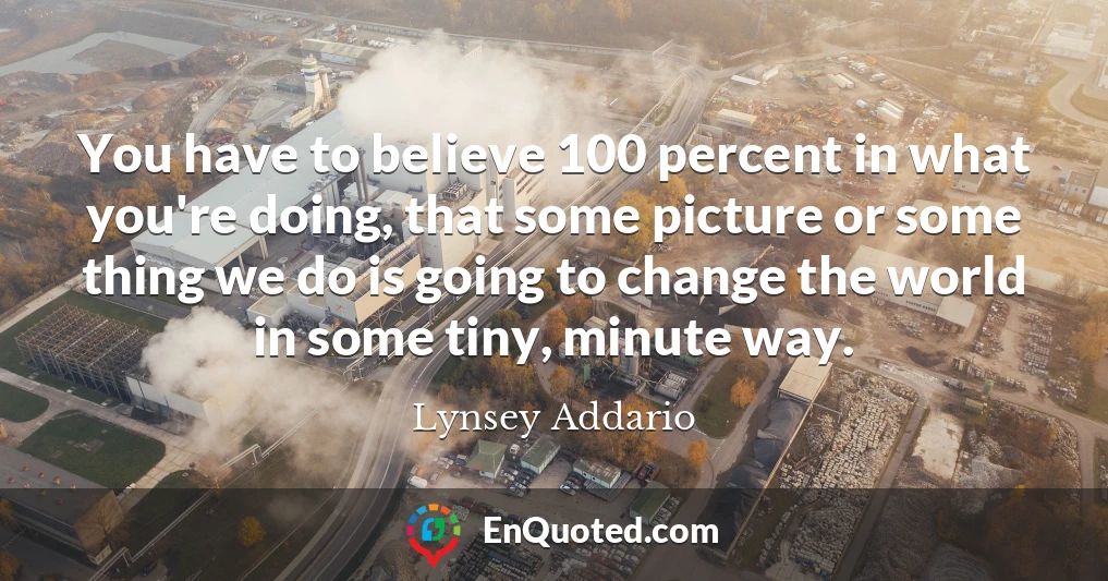 You have to believe 100 percent in what you're doing, that some picture or some thing we do is going to change the world in some tiny, minute way.