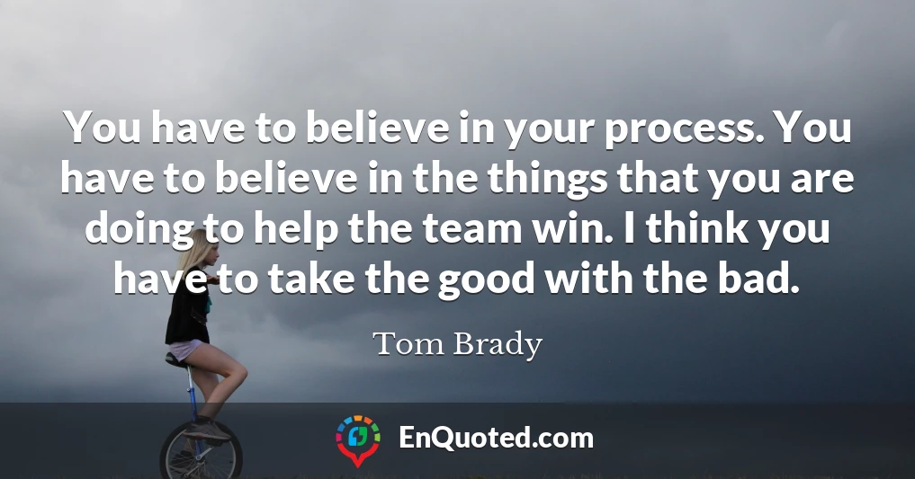 You have to believe in your process. You have to believe in the things that you are doing to help the team win. I think you have to take the good with the bad.