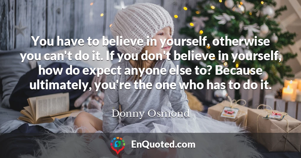 You have to believe in yourself, otherwise you can't do it. If you don't believe in yourself, how do expect anyone else to? Because ultimately, you're the one who has to do it.