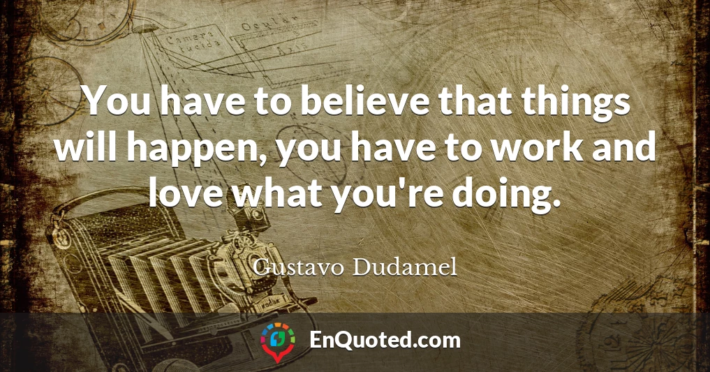 You have to believe that things will happen, you have to work and love what you're doing.