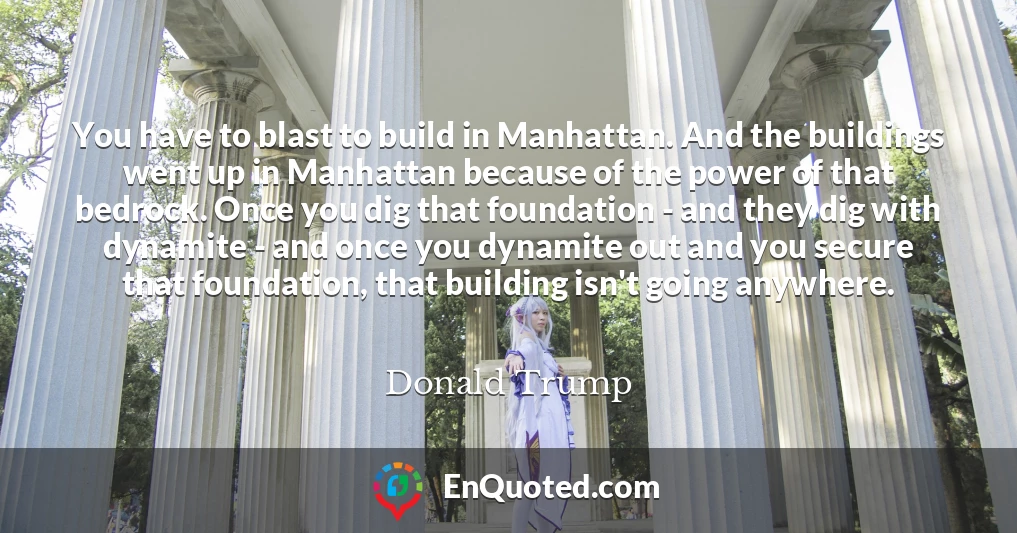 You have to blast to build in Manhattan. And the buildings went up in Manhattan because of the power of that bedrock. Once you dig that foundation - and they dig with dynamite - and once you dynamite out and you secure that foundation, that building isn't going anywhere.