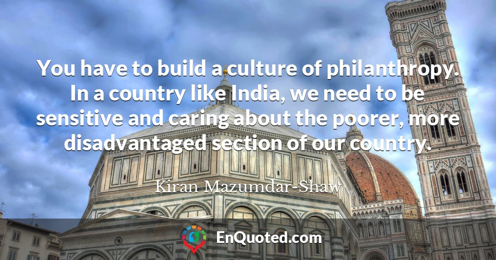 You have to build a culture of philanthropy. In a country like India, we need to be sensitive and caring about the poorer, more disadvantaged section of our country.
