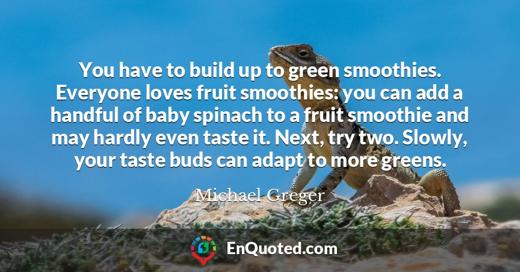 You have to build up to green smoothies. Everyone loves fruit smoothies: you can add a handful of baby spinach to a fruit smoothie and may hardly even taste it. Next, try two. Slowly, your taste buds can adapt to more greens.