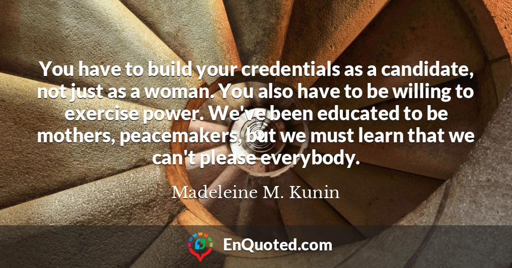 You have to build your credentials as a candidate, not just as a woman. You also have to be willing to exercise power. We've been educated to be mothers, peacemakers, but we must learn that we can't please everybody.