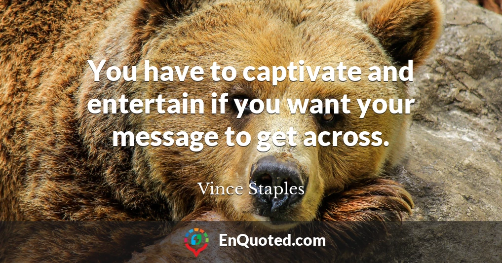 You have to captivate and entertain if you want your message to get across.