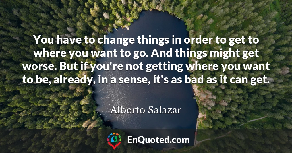 You have to change things in order to get to where you want to go. And things might get worse. But if you're not getting where you want to be, already, in a sense, it's as bad as it can get.