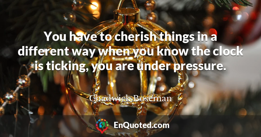 You have to cherish things in a different way when you know the clock is ticking, you are under pressure.