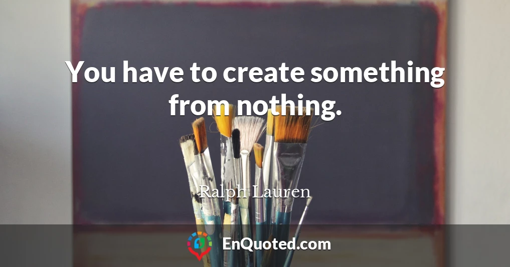 You have to create something from nothing.