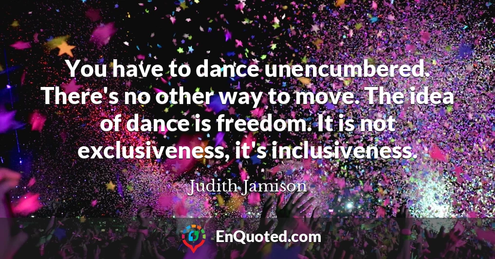 You have to dance unencumbered. There's no other way to move. The idea of dance is freedom. It is not exclusiveness, it's inclusiveness.