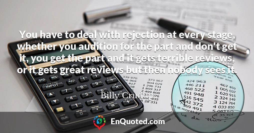 You have to deal with rejection at every stage, whether you audition for the part and don't get it, you get the part and it gets terrible reviews, or it gets great reviews but then nobody sees it.