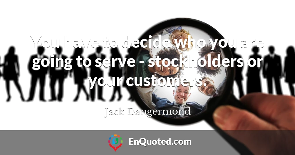 You have to decide who you are going to serve - stockholders or your customers.