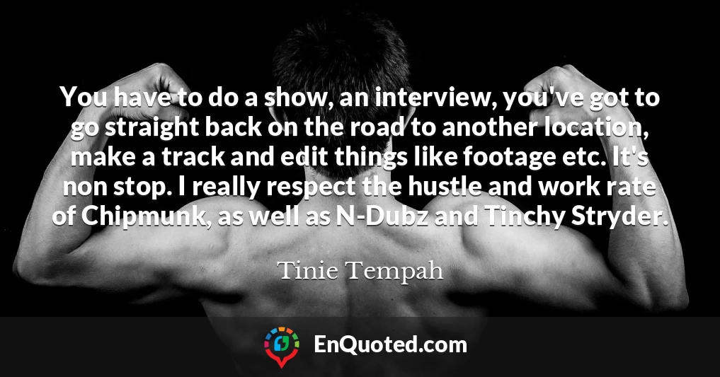 You have to do a show, an interview, you've got to go straight back on the road to another location, make a track and edit things like footage etc. It's non stop. I really respect the hustle and work rate of Chipmunk, as well as N-Dubz and Tinchy Stryder.