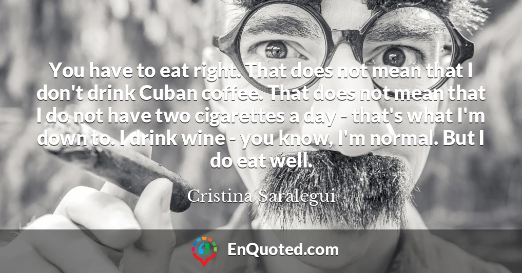 You have to eat right. That does not mean that I don't drink Cuban coffee. That does not mean that I do not have two cigarettes a day - that's what I'm down to. I drink wine - you know, I'm normal. But I do eat well.