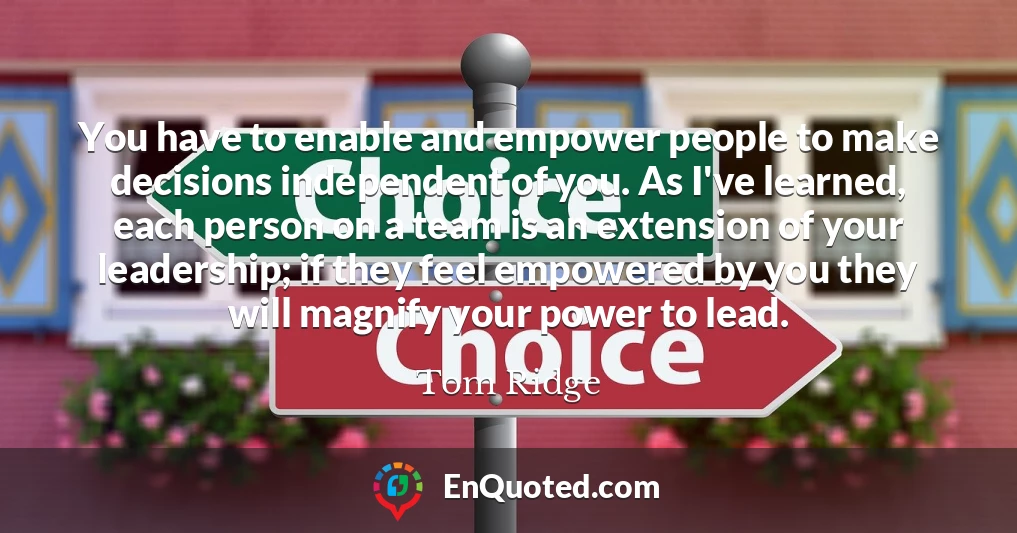 You have to enable and empower people to make decisions independent of you. As I've learned, each person on a team is an extension of your leadership; if they feel empowered by you they will magnify your power to lead.