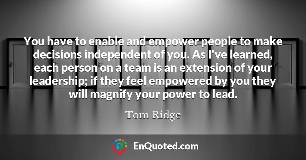 You have to enable and empower people to make decisions independent of you. As I've learned, each person on a team is an extension of your leadership; if they feel empowered by you they will magnify your power to lead.