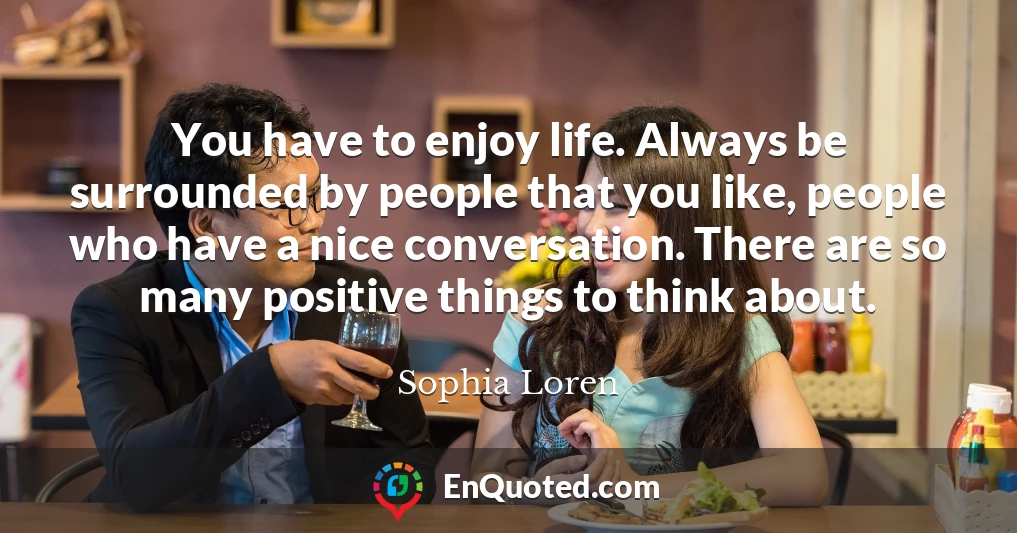 You have to enjoy life. Always be surrounded by people that you like, people who have a nice conversation. There are so many positive things to think about.