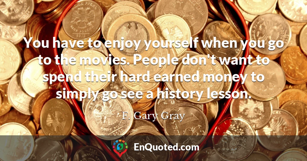You have to enjoy yourself when you go to the movies. People don't want to spend their hard earned money to simply go see a history lesson.