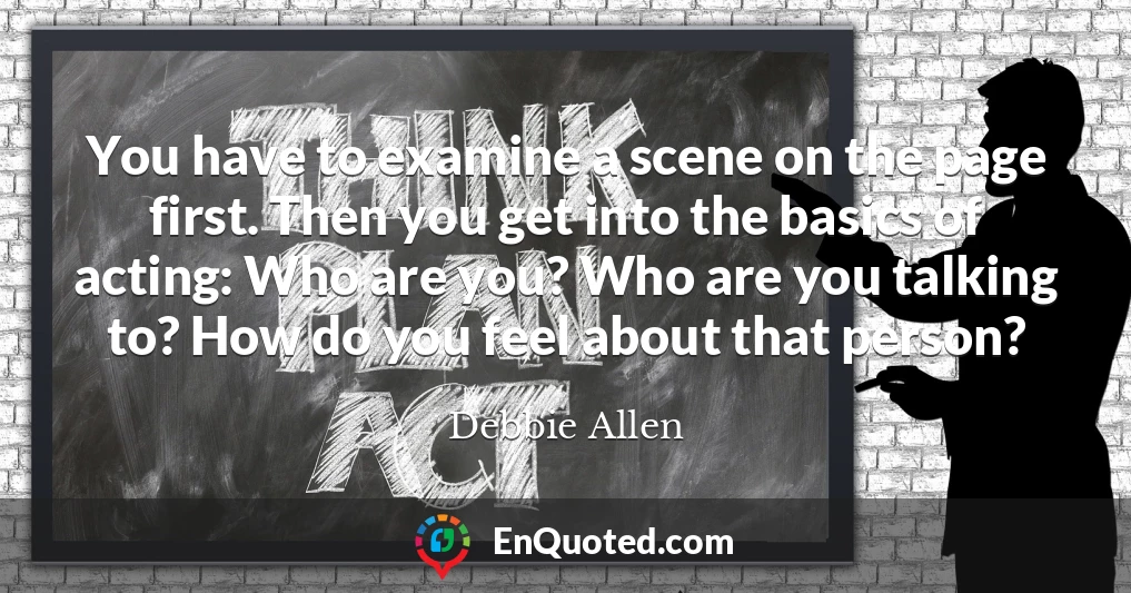 You have to examine a scene on the page first. Then you get into the basics of acting: Who are you? Who are you talking to? How do you feel about that person?