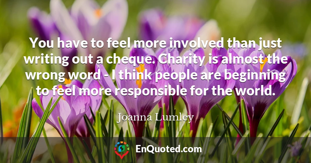 You have to feel more involved than just writing out a cheque. Charity is almost the wrong word - I think people are beginning to feel more responsible for the world.