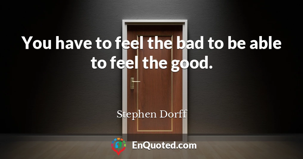 You have to feel the bad to be able to feel the good.