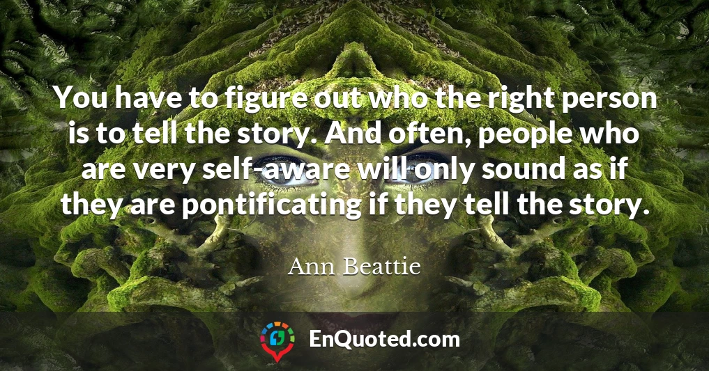 You have to figure out who the right person is to tell the story. And often, people who are very self-aware will only sound as if they are pontificating if they tell the story.