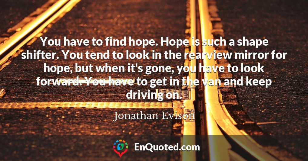 You have to find hope. Hope is such a shape shifter. You tend to look in the rearview mirror for hope, but when it's gone, you have to look forward. You have to get in the van and keep driving on.