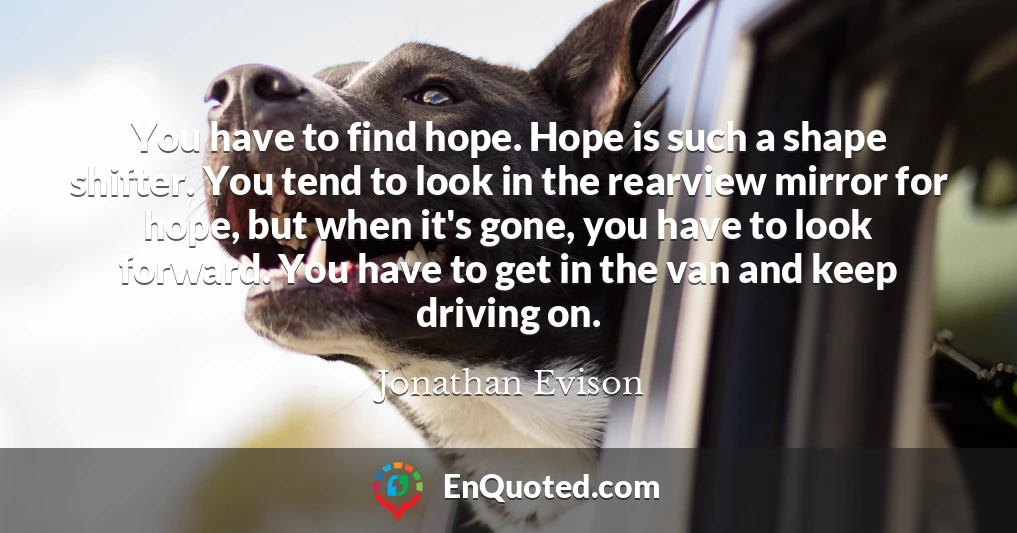 You have to find hope. Hope is such a shape shifter. You tend to look in the rearview mirror for hope, but when it's gone, you have to look forward. You have to get in the van and keep driving on.