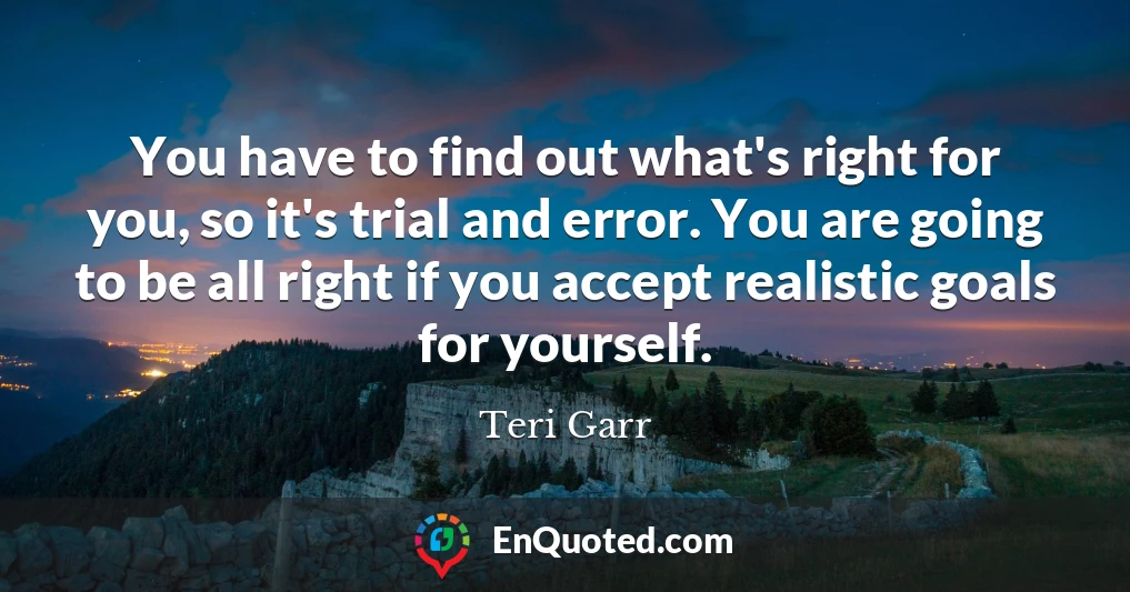 You have to find out what's right for you, so it's trial and error. You are going to be all right if you accept realistic goals for yourself.
