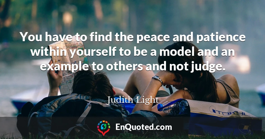 You have to find the peace and patience within yourself to be a model and an example to others and not judge.