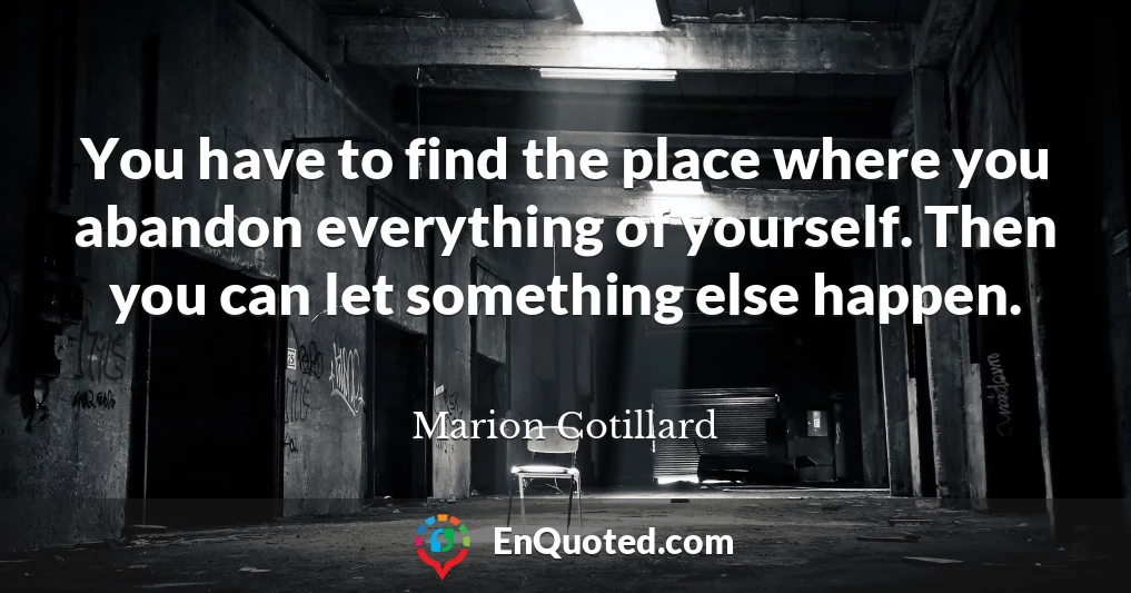 You have to find the place where you abandon everything of yourself. Then you can let something else happen.