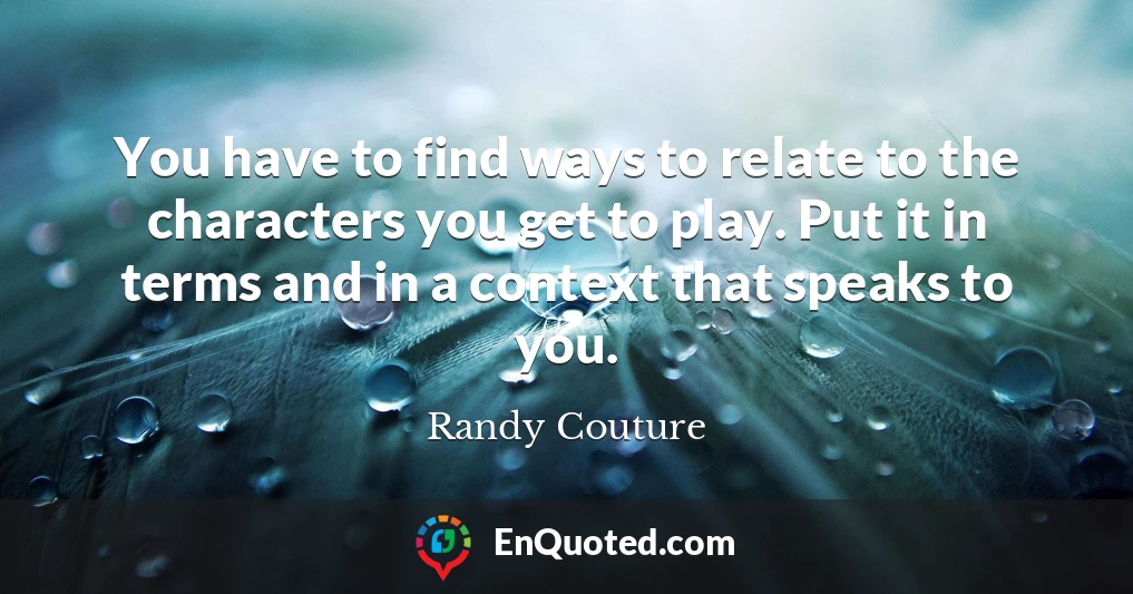 You have to find ways to relate to the characters you get to play. Put it in terms and in a context that speaks to you.