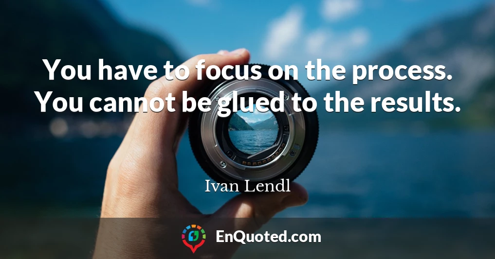 You have to focus on the process. You cannot be glued to the results.