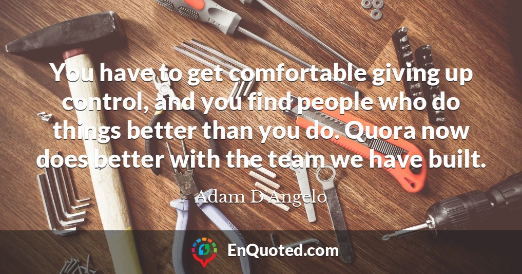You have to get comfortable giving up control, and you find people who do things better than you do. Quora now does better with the team we have built.