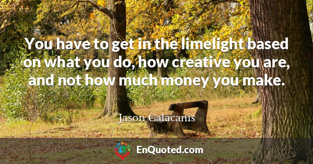 You have to get in the limelight based on what you do, how creative you are, and not how much money you make.