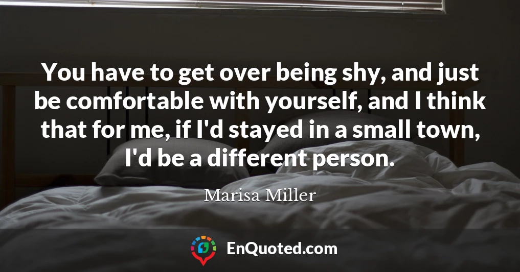 You have to get over being shy, and just be comfortable with yourself, and I think that for me, if I'd stayed in a small town, I'd be a different person.