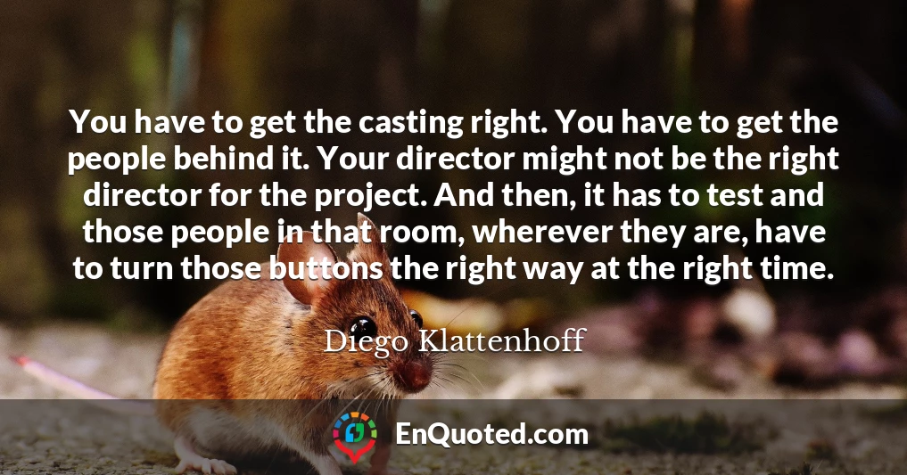 You have to get the casting right. You have to get the people behind it. Your director might not be the right director for the project. And then, it has to test and those people in that room, wherever they are, have to turn those buttons the right way at the right time.