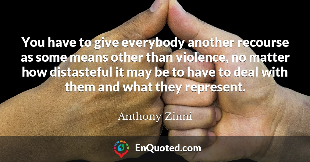You have to give everybody another recourse as some means other than violence, no matter how distasteful it may be to have to deal with them and what they represent.
